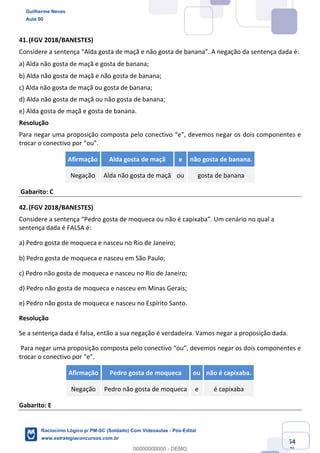 Prof. Guilherme Neves
Aula 01
Raciocínio Lógico para AL-BA
www.estrategiaconcursos.com.br
54
71
41.(FGV 2018/BANESTES)
Considere a sentença “Alda gosta de maçã e não gosta de banana”. A negação da sentença dada é:
a) Alda não gosta de maçã e gosta de banana; 
b) Alda não gosta de maçã e não gosta de banana;
c) Alda não gosta de maçã ou gosta de banana;
d) Alda não gosta de maçã ou não gosta de banana;
e) Alda gosta de maçã e gosta de banana.
Resolução
Para negar uma proposição composta pelo conectivo “e”, devemos negar os dois componentes e
trocar o conectivo por “ou”.
Afirmação Alda gosta de maçã e não gosta de banana.
Negação Alda não gosta de maçã ou gosta de banana
Gabarito: C
42.(FGV 2018/BANESTES)
Considere a sentença “Pedro gosta de moqueca ou não é capixaba”. Um cenário no qual a
sentença dada é FALSA é:
a) Pedro gosta de moqueca e nasceu no Rio de Janeiro;
b) Pedro gosta de moqueca e nasceu em São Paulo; 
c) Pedro não gosta de moqueca e nasceu no Rio de Janeiro;
d) Pedro não gosta de moqueca e nasceu em Minas Gerais;
e) Pedro não gosta de moqueca e nasceu no Espírito Santo.
Resolução
Se a sentença dada é falsa, então a sua negação é verdadeira. Vamos negar a proposição dada.
Para negar uma proposição composta pelo conectivo “ou”, devemos negar os dois componentes e
trocar o conectivo por “e”.
Afirmação Pedro gosta de moqueca ou não é capixaba.
Negação Pedro não gosta de moqueca e é capixaba
Gabarito: E
Guilherme Neves
Aula 00
Raciocínio Lógico p/ PM-SC (Soldado) Com Videoaulas - Pós-Edital
www.estrategiaconcursos.com.br
0
00000000000 - DEMO
 