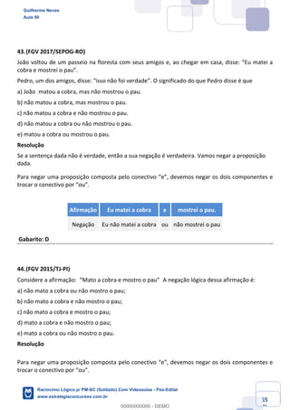 Prof. Guilherme Neves
Aula 01
Raciocínio Lógico para AL-BA
www.estrategiaconcursos.com.br
55
71
43.(FGV 2017/SEPOG-RO)
João voltou de um passeio na floresta com seus amigos e, ao chegar em casa, disse: “Eu matei a
cobra e mostrei o pau”.
Pedro, um dos amigos, disse: “isso não foi verdade”. O significado do que Pedro disse é que
a) João matou a cobra, mas não mostrou o pau. 
b) não matou a cobra, mas mostrou o pau.
c) não matou a cobra e não mostrou o pau.
d) não matou a cobra ou não mostrou o pau.
e) matou a cobra ou mostrou o pau.
Resolução
Se a sentença dada não é verdade, então a sua negação é verdadeira. Vamos negar a proposição
dada.
Para negar uma proposição composta pelo conectivo “e”, devemos negar os dois componentes e
trocar o conectivo por “ou”.
Afirmação Eu matei a cobra e mostrei o pau.
Negação Eu não matei a cobra ou não mostrei o pau
Gabarito: D
44.(FGV 2015/TJ-PI)
Considere a afirmação: “Mato a cobra e mostro o pau” A negação lógica dessa afirmação é:
a) não mato a cobra ou não mostro o pau;
b) não mato a cobra e não mostro o pau;
c) não mato a cobra e mostro o pau;
d) mato a cobra e não mostro o pau;
e) mato a cobra ou não mostro o pau.
Resolução
Para negar uma proposição composta pelo conectivo “e”, devemos negar os dois componentes e
trocar o conectivo por “ou”.
Guilherme Neves
Aula 00
Raciocínio Lógico p/ PM-SC (Soldado) Com Videoaulas - Pós-Edital
www.estrategiaconcursos.com.br
0
00000000000 - DEMO
 