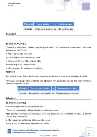 Prof. Guilherme Neves
Aula 01
Raciocínio Lógico para AL-BA
www.estrategiaconcursos.com.br
56
71
Afirmação Mato a cobra e mostro o pau.
Negação Eu não mato a cobra ou não mostro o pau
Gabarito: A
45.(FGV 2017/MPE-BA)
Considere a afirmativa: “Tereza comprou pão e leite”. Se a afirmativa acima é falsa, conclui-se
logicamente que Tereza:
a) não comprou pão nem leite. 
b) comprou pão, mas não comprou leite.
c) comprou leite, mas não comprou pão.
d) comprou pão ou comprou leite. 
e) não comprou pão ou não comprou leite.
Resolução
Se a sentença dada é falsa, então a sua negação é verdadeira. Vamos negar a proposição dada.
Para negar uma proposição composta pelo conectivo “e”, devemos negar os dois componentes e
trocar o conectivo por “ou”.
Afirmação Tereza comprou pão e Tereza comprou leite.
Negação Tereza não comprou pão ou Tereza não comprou leite.
Gabarito: E
46.(FGV 2016/MPE-RJ)
Prestando depoimento o depoente declarou: 
- Estava no escritório às 10 horas da noite e o telefone tocou.
Após algumas investigações verificou-se que essa declaração do depoente era falsa. É correto
concluir que o depoente:
a) não estava no escritório ou o telefone não tocou;
b) não estava no escritório e o telefone não tocou;
Guilherme Neves
Aula 00
Raciocínio Lógico p/ PM-SC (Soldado) Com Videoaulas - Pós-Edital
www.estrategiaconcursos.com.br
0
00000000000 - DEMO
 
