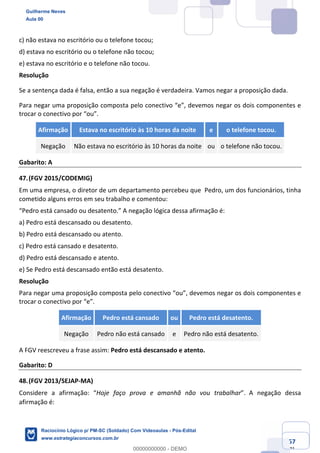 Prof. Guilherme Neves
Aula 01
Raciocínio Lógico para AL-BA
www.estrategiaconcursos.com.br
57
71
c) não estava no escritório ou o telefone tocou;
d) estava no escritório ou o telefone não tocou;
e) estava no escritório e o telefone não tocou.
Resolução
Se a sentença dada é falsa, então a sua negação é verdadeira. Vamos negar a proposição dada.
Para negar uma proposição composta pelo conectivo “e”, devemos negar os dois componentes e
trocar o conectivo por “ou”.
Afirmação Estava no escritório às 10 horas da noite e o telefone tocou.
Negação Não estava no escritório às 10 horas da noite ou o telefone não tocou.
Gabarito: A
47.(FGV 2015/CODEMIG)
Em uma empresa, o diretor de um departamento percebeu que Pedro, um dos funcionários, tinha
cometido alguns erros em seu trabalho e comentou:
“Pedro está cansado ou desatento.” A negação lógica dessa afirmação é:
a) Pedro está descansado ou desatento.
b) Pedro está descansado ou atento.
c) Pedro está cansado e desatento.
d) Pedro está descansado e atento.
e) Se Pedro está descansado então está desatento.
Resolução
Para negar uma proposição composta pelo conectivo “ou”, devemos negar os dois componentes e
trocar o conectivo por “e”.
Afirmação Pedro está cansado ou Pedro está desatento.
Negação Pedro não está cansado e Pedro não está desatento.
A FGV reescreveu a frase assim: Pedro está descansado e atento.
Gabarito: D
48.(FGV 2013/SEJAP-MA)
Considere a afirmação: “Hoje faço prova e amanhã não vou trabalhar”. A negação dessa
afirmação é: 
Guilherme Neves
Aula 00
Raciocínio Lógico p/ PM-SC (Soldado) Com Videoaulas - Pós-Edital
www.estrategiaconcursos.com.br
0
00000000000 - DEMO
 