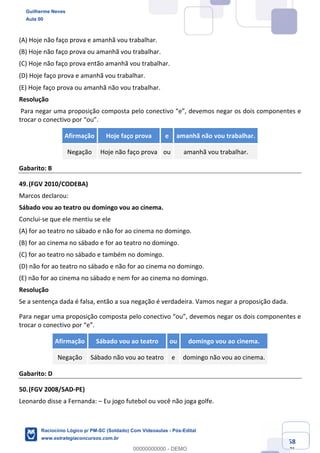Prof. Guilherme Neves
Aula 01
Raciocínio Lógico para AL-BA
www.estrategiaconcursos.com.br
58
71
(A) Hoje não faço prova e amanhã vou trabalhar.
(B) Hoje não faço prova ou amanhã vou trabalhar.
(C) Hoje não faço prova então amanhã vou trabalhar.
(D) Hoje faço prova e amanhã vou trabalhar. 
(E) Hoje faço prova ou amanhã não vou trabalhar.
Resolução
Para negar uma proposição composta pelo conectivo “e”, devemos negar os dois componentes e
trocar o conectivo por “ou”.
Afirmação Hoje faço prova e amanhã não vou trabalhar.
Negação Hoje não faço prova ou amanhã vou trabalhar.
Gabarito: B
49.(FGV 2010/CODEBA)
Marcos declarou:
Sábado vou ao teatro ou domingo vou ao cinema.
Conclui-se que ele mentiu se ele
(A) for ao teatro no sábado e não for ao cinema no domingo.
(B) for ao cinema no sábado e for ao teatro no domingo.
(C) for ao teatro no sábado e também no domingo.
(D) não for ao teatro no sábado e não for ao cinema no domingo.
(E) não for ao cinema no sábado e nem for ao cinema no domingo.
Resolução
Se a sentença dada é falsa, então a sua negação é verdadeira. Vamos negar a proposição dada.
Para negar uma proposição composta pelo conectivo “ou”, devemos negar os dois componentes e
trocar o conectivo por “e”.
Afirmação Sábado vou ao teatro ou domingo vou ao cinema.
Negação Sábado não vou ao teatro e domingo não vou ao cinema.
Gabarito: D
50.(FGV 2008/SAD-PE)
Leonardo disse a Fernanda: – Eu jogo futebol ou você não joga golfe.
Guilherme Neves
Aula 00
Raciocínio Lógico p/ PM-SC (Soldado) Com Videoaulas - Pós-Edital
www.estrategiaconcursos.com.br
0
00000000000 - DEMO
 