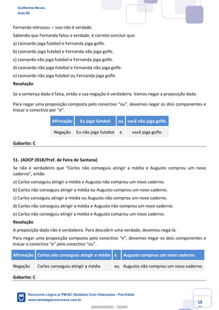 Prof. Guilherme Neves
Aula 01
Raciocínio Lógico para AL-BA
www.estrategiaconcursos.com.br
59
71
Fernanda retrucou: – isso não é verdade.
Sabendo que Fernanda falou a verdade, é correto concluir que:
a) Leonardo joga futebol e Fernanda joga golfe.
b) Leonardo joga futebol e Fernanda não joga golfe.
c) Leonardo não joga futebol e Fernanda joga golfe.
d) Leonardo não joga futebol e Fernanda não joga golfe.
e) Leonardo não joga futebol ou Fernanda joga golfe.
Resolução
Se a sentença dada é falsa, então a sua negação é verdadeira. Vamos negar a proposição dada.
Para negar uma proposição composta pelo conectivo “ou”, devemos negar os dois componentes e
trocar o conectivo por “e”.
Afirmação Eu jogo futebol ou você não joga golfe.
Negação Eu não jogo futebol e você joga golfe.
Gabarito: C
51. (AOCP 2018/Pref. de Feira de Santana)
Se não é verdadeiro que “Carlos não conseguiu atingir a média e Augusto comprou um novo
caderno”, então
a) Carlos conseguiu atingir a média e Augusto não comprou um novo caderno.
b) Carlos não conseguiu atingir a média ou Augusto comprou um novo caderno.
c) Carlos conseguiu atingir a média ou Augusto não comprou um novo caderno.
d) Carlos não conseguiu atingir a média e Augusto não comprou um novo caderno.
e) Carlos não conseguiu atingir a média e Augusto comprou um novo caderno.
Resolução
A proposição dada não é verdadeira. Para descobrir uma verdade, devemos negá-la.
Para negar uma proposição composta pelo conectivo “e”, devemos negar os dois componentes e
trocar o conectivo “e” pelo conectivo “ou”.
Afirmação Carlos não conseguiu atingir a média e Augusto comprou um novo caderno.
Negação Carlos conseguiu atingir a média ou Augusto não comprou um novo caderno.
Gabarito: C
Guilherme Neves
Aula 00
Raciocínio Lógico p/ PM-SC (Soldado) Com Videoaulas - Pós-Edital
www.estrategiaconcursos.com.br
0
00000000000 - DEMO
 