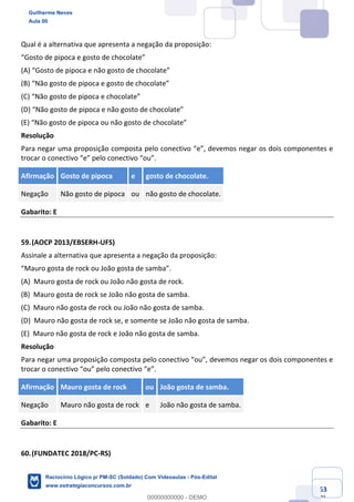 Prof. Guilherme Neves
Aula 01
Raciocínio Lógico para AL-BA
www.estrategiaconcursos.com.br
63
71
Qual é a alternativa que apresenta a negação da proposição:
“Gosto de pipoca e gosto de chocolate”
(A) “Gosto de pipoca e não gosto de chocolate”
(B) “Não gosto de pipoca e gosto de chocolate”
(C) “Não gosto de pipoca e chocolate”
(D) “Não gosto de pipoca e não gosto de chocolate”
(E) “Não gosto de pipoca ou não gosto de chocolate”
Resolução
Para negar uma proposição composta pelo conectivo “e”, devemos negar os dois componentes e
trocar o conectivo “e” pelo conectivo “ou”.
Afirmação Gosto de pipoca e gosto de chocolate.
Negação Não gosto de pipoca ou não gosto de chocolate.
Gabarito: E
59.(AOCP 2013/EBSERH-UFS)
Assinale a alternativa que apresenta a negação da proposição:
“Mauro gosta de rock ou João gosta de samba”.
(A) Mauro gosta de rock ou João não gosta de rock.
(B) Mauro gosta de rock se João não gosta de samba.
(C) Mauro não gosta de rock ou João não gosta de samba.
(D) Mauro não gosta de rock se, e somente se João não gosta de samba.
(E) Mauro não gosta de rock e João não gosta de samba.
Resolução
Para negar uma proposição composta pelo conectivo “ou”, devemos negar os dois componentes e
trocar o conectivo “ou” pelo conectivo “e”.
Afirmação Mauro gosta de rock ou João gosta de samba.
Negação Mauro não gosta de rock e João não gosta de samba.
Gabarito: E
60.(FUNDATEC 2018/PC-RS)
Guilherme Neves
Aula 00
Raciocínio Lógico p/ PM-SC (Soldado) Com Videoaulas - Pós-Edital
www.estrategiaconcursos.com.br
0
00000000000 - DEMO
 