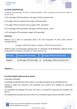 Prof. Guilherme Neves
Aula 01
Raciocínio Lógico para AL-BA
www.estrategiaconcursos.com.br
66
71
64.(CESPE 2018/SEFAZ-RS)
A negação da proposição “O IPTU, eu pago parcelado; o IPVA, eu pago em parcela única” pode ser
escrita como
a) “Eu não pago o IPTU parcelado ou não pago o IPVA em parcela única”.  
b) “Eu pago o IPTU em parcela única e pago o IPVA parcelado”.  
c) “Eu pago o IPTU em parcela única ou pago o IPVA  parcelado”.  
d) “Eu não pago o IPTU parcelado e não pago o IPVA em parcela  única”.  
e) “Eu não pago o IPTU parcelado e pago o IPVA parcelado”.  
Resolução
Observe que a ideia da proposição dada é de uma conjunção. As duas coisas ocorrem
simultaneamente:
𝐸𝑢	𝑝𝑎𝑔𝑜	𝑜	𝐼𝑃𝑇𝑈	𝑝𝑎𝑟𝑐𝑒𝑙𝑎𝑑𝑜	𝑒	𝑒𝑢	𝑝𝑎𝑔𝑜	𝑜	𝐼𝑃𝑉𝐴	𝑒𝑚	𝑝𝑎𝑟𝑐𝑒𝑙𝑎	ú𝑛𝑖𝑐𝑎
Podemos negar uma proposição composta pelo “e” utilizando a lei de DeMorgan: negamos os dois
componentes e trocamos o conectivo “e” pelo conectivo “ou”.
Afirmação Eu pago o IPTU parcelado e eu pago o IPVA em parcela única.
Negação Eu não pago o IPTU parcelado ou eu não pago o IPVA em parcela única.
Gabarito: A
65.(CESPE 2018/PC-MA/Escrivão de Polícia)
Proposição CG1A5AAA
A qualidade da educação dos jovens sobe ou a sensação de segurança da sociedade diminui.
Assinale a opção que apresenta uma proposição que constitui uma negação da proposição
CG1A5AAA.
a) A qualidade da educação dos jovens não sobe e a sensação de segurança da sociedade não
diminui.
b) A qualidade da educação dos jovens desce ou a sensação de segurança da sociedade aumenta.
Guilherme Neves
Aula 00
Raciocínio Lógico p/ PM-SC (Soldado) Com Videoaulas - Pós-Edital
www.estrategiaconcursos.com.br
0
00000000000 - DEMO
 