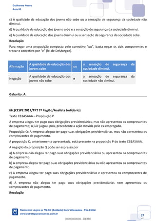 Prof. Guilherme Neves
Aula 01
Raciocínio Lógico para AL-BA
www.estrategiaconcursos.com.br
67
71
c) A qualidade da educação dos jovens não sobe ou a sensação de segurança da sociedade não
diminui.
d) A qualidade da educação dos jovens sobe e a sensação de segurança da sociedade diminui.
e) A qualidade da educação dos jovens diminui ou a sensação de segurança da sociedade sobe.
Resolução
Para negar uma proposição composta pelo conectivo “ou”, basta negar os dois componentes e
trocar o conectivo por “e” (lei de DeMorgan).
Afirmação
A qualidade da educação dos
jovens sobe
ou
a sensação de segurança da
sociedade diminui.
Negação
A qualidade da educação dos
jovens não sobe
e
a sensação de segurança da
sociedade não diminui.
Gabarito: A.
66.(CESPE 2017/TRT 7ª Região/Analista Judiciário)
Texto CB1A5AAA – Proposição P
A empresa alegou ter pago suas obrigações previdenciárias, mas não apresentou os comprovantes
de pagamento; o juiz julgou, pois, procedente a ação movida pelo ex-empregado.
Proposição Q: A empresa alegou ter pago suas obrigações previdenciárias, mas não apresentou os
comprovantes de pagamento.
A proposição Q, anteriormente apresentada, está presente na proposição P do texto CB1A5AAA.
A negação da proposição Q pode ser expressa por
a) A empresa não alegou ter pago suas obrigações previdenciárias ou apresentou os comprovantes
de pagamento.
b) A empresa alegou ter pago suas obrigações previdenciárias ou não apresentou os comprovantes
de pagamento.
c) A empresa alegou ter pago suas obrigações previdenciárias e apresentou os comprovantes de
pagamento.
d) A empresa não alegou ter pago suas obrigações previdenciárias nem apresentou os
comprovantes de pagamento.
Resolução
Guilherme Neves
Aula 00
Raciocínio Lógico p/ PM-SC (Soldado) Com Videoaulas - Pós-Edital
www.estrategiaconcursos.com.br
0
00000000000 - DEMO
 