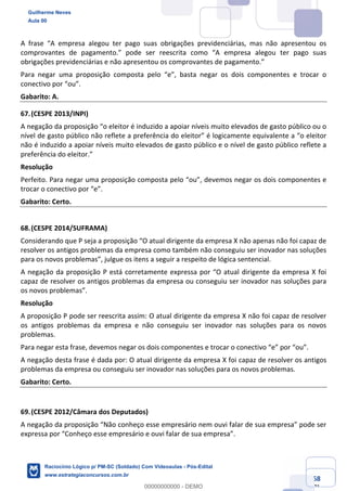 Prof. Guilherme Neves
Aula 01
Raciocínio Lógico para AL-BA
www.estrategiaconcursos.com.br
68
71
A frase “A empresa alegou ter pago suas obrigações previdenciárias, mas não apresentou os
comprovantes de pagamento.” pode ser reescrita como “A empresa alegou ter pago suas
obrigações previdenciárias e não apresentou os comprovantes de pagamento.”
Para negar uma proposição composta pelo “e”, basta negar os dois componentes e trocar o
conectivo por “ou”.
Gabarito: A.
67.(CESPE 2013/INPI)
A negação da proposição “o eleitor é induzido a apoiar níveis muito elevados de gasto público ou o
nível de gasto público não reflete a preferência do eleitor” é logicamente equivalente a “o eleitor
não é induzido a apoiar níveis muito elevados de gasto público e o nível de gasto público reflete a
preferência do eleitor.”
Resolução
Perfeito. Para negar uma proposição composta pelo “ou”, devemos negar os dois componentes e
trocar o conectivo por “e”.
Gabarito: Certo.
68.(CESPE 2014/SUFRAMA)
Considerando que P seja a proposição “O atual dirigente da empresa X não apenas não foi capaz de
resolver os antigos problemas da empresa como também não conseguiu ser inovador nas soluções
para os novos problemas”, julgue os itens a seguir a respeito de lógica sentencial.
A negação da proposição P está corretamente expressa por “O atual dirigente da empresa X foi
capaz de resolver os antigos problemas da empresa ou conseguiu ser inovador nas soluções para
os novos problemas”.
Resolução
A proposição P pode ser reescrita assim: O atual dirigente da empresa X não foi capaz de resolver
os antigos problemas da empresa e não conseguiu ser inovador nas soluções para os novos
problemas.
Para negar esta frase, devemos negar os dois componentes e trocar o conectivo “e” por “ou”.
A negação desta frase é dada por: O atual dirigente da empresa X foi capaz de resolver os antigos
problemas da empresa ou conseguiu ser inovador nas soluções para os novos problemas.
Gabarito: Certo.
69.(CESPE 2012/Câmara dos Deputados)
A negação da proposição “Não conheço esse empresário nem ouvi falar de sua empresa” pode ser
expressa por “Conheço esse empresário e ouvi falar de sua empresa”.
Guilherme Neves
Aula 00
Raciocínio Lógico p/ PM-SC (Soldado) Com Videoaulas - Pós-Edital
www.estrategiaconcursos.com.br
0
00000000000 - DEMO
 