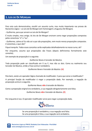 Prof. Guilherme Neves
Aula 01
Raciocínio Lógico para AL-BA
www.estrategiaconcursos.com.br
6
71
1.LEIS DE DE MORGAN
Para esta aula demonstrativa, escolhi um assunto curto, mas muito importante nas provas de
Raciocínio Lógico – as Leis de De Morgan (em homenagem a Augustus De Morgan).
- Guilherme, para que servem as Leis de De Morgan?
É muito simples, meu amigo. As leis de De Morgan ensinam como negar proposições compostas
pelos conectivos “e” e “ou”.
- Guilherme, calma aí! Eu não sei o que são proposições, nem muito menos proposições compostas.
E conectivos, o que são?
Fique tranquilo. Todos esses conceitos serão explicados detalhadamente no nosso curso, ok?
Por enquanto, assuma que proposições são frases (depois definiremos formalmente este
conceito).
Um exemplo de proposição é o seguinte:
Guilherme Neves é torcedor do Náutico.
Toda proposição pode ser classificada em V ou F, mas não os dois. Como eu realmente sou
torcedor do Náutico, então a frase acima é verdadeira.
Guilherme Neves é torcedor do Náutico. (V)
Pois bem, existe um operador lógico chamado de modificador. E para que serve o modificador?
A principal função do modificador é negar a proposição dada. Por exemplo, a negação da
proposição acima é a seguinte.
Guilherme Neves não é torcedor do Náutico.
Como a proposição original era verdadeira, a sua negação obrigatoriamente será falsa.
Guilherme Neves não é torcedor do Náutico. (F)
Por enquanto é isso. O operador modificador serve para negar a proposição dada.
Se uma proposição é verdadeira, a sua negação será falsa.
Se uma proposição é falsa, a sua negação será verdadeira.
Guilherme Neves
Aula 00
Raciocínio Lógico p/ PM-SC (Soldado) Com Videoaulas - Pós-Edital
www.estrategiaconcursos.com.br
0
00000000000 - DEMO
 