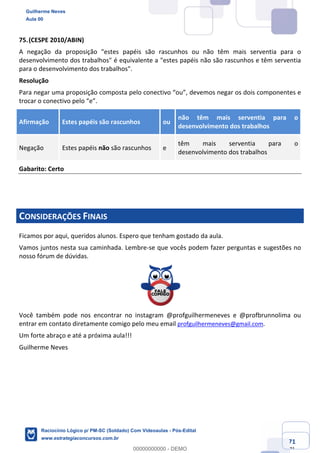 Prof. Guilherme Neves
Aula 01
Raciocínio Lógico para AL-BA
www.estrategiaconcursos.com.br
71
71
75.(CESPE 2010/ABIN)
A negação da proposição "estes papéis são rascunhos ou não têm mais serventia para o
desenvolvimento dos trabalhos" é equivalente a "estes papéis não são rascunhos e têm serventia
para o desenvolvimento dos trabalhos".
Resolução
Para negar uma proposição composta pelo conectivo “ou”, devemos negar os dois componentes e
trocar o conectivo pelo “e”.
Afirmação Estes papéis são rascunhos ou
não têm mais serventia para o
desenvolvimento dos trabalhos
Negação Estes papéis não são rascunhos e
têm mais serventia para o
desenvolvimento dos trabalhos
Gabarito: Certo
CONSIDERAÇÕES FINAIS
Ficamos por aqui, queridos alunos. Espero que tenham gostado da aula.
Vamos juntos nesta sua caminhada. Lembre-se que vocês podem fazer perguntas e sugestões no
nosso fórum de dúvidas.
Você também pode nos encontrar no instagram @profguilhermeneves e @profbrunnolima ou
entrar em contato diretamente comigo pelo meu email profguilhermeneves@gmail.com.
Um forte abraço e até a próxima aula!!!
Guilherme Neves
Guilherme Neves
Aula 00
Raciocínio Lógico p/ PM-SC (Soldado) Com Videoaulas - Pós-Edital
www.estrategiaconcursos.com.br
0
00000000000 - DEMO
 