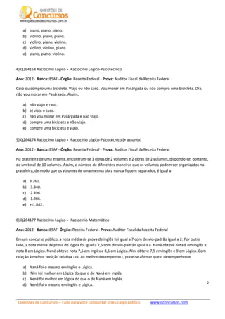 Questões de Concursos – Tudo para você conquistar o seu cargo público www.qconcursos.com
2
a) piano, piano, piano.
b) violino, piano, piano.
c) violino, piano, violino.
d) violino, violino, piano.
e) piano, piano, violino.
4) Q264168 Raciocínio Lógico Raciocínio Lógico-Psicotécnico
Ano: 2012- Banca: ESAF - Órgão: Receita Federal - Prova: Auditor Fiscal da Receita Federal
Caso ou compro uma bicicleta. Viajo ou não caso. Vou morar em Pasárgada ou não compro uma bicicleta. Ora,
não vou morar em Pasárgada. Assim,
a) não viajo e caso.
b) b) viajo e caso.
c) não vou morar em Pasárgada e não viajo.
d) compro uma bicicleta e não viajo.
e) compro uma bicicleta e viajo.
5) Q264174 Raciocínio Lógico Raciocínio Lógico-Psicotécnico (+ assunto)
Ano: 2012 - Banca: ESAF - Órgão: Receita Federal - Prova: Auditor Fiscal da Receita Federal
Na prateleira de uma estante, encontram-se 3 obras de 2 volumes e 2 obras de 2 volumes, dispondo-se, portanto,
de um total de 10 volumes. Assim, o número de diferentes maneiras que os volumes podem ser organizados na
prateleira, de modo que os volumes de uma mesma obra nunca fiquem separados, é igual a
a) 3.260.
b) 3.840.
c) 2.896
d) 1.986.
e) e)1.842.
6) Q264177 Raciocínio Lógico Raciocínio Matemático
Ano: 2012- Banca: ESAF- Órgão: Receita Federal- Prova: Auditor Fiscal da Receita Federal
Em um concurso público, a nota média da prova de inglês foi igual a 7 com desvio-padrão igual a 2. Por outro
lado, a nota média da prova de lógica foi igual a 7,5 com desvio-padrão igual a 4. Naná obteve nota 8 em Inglês e
nota 8 em Lógica. Nené obteve nota 7,5 em Inglês e 8,5 em Lógica. Nini obteve 7,5 em Inglês e 9 em Lógica. Com
relação à melhor posição relativa - ou ao melhor desempenho -, pode-se afirmar que o desempenho de
a) Naná foi o mesmo em Inglês e Lógica.
b) Nini foi melhor em Lógica do que o de Naná em Inglês.
c) Nené foi melhor em lógica do que o de Naná em Inglês.
d) Nené foi o mesmo em Inglês e Lógica.
 