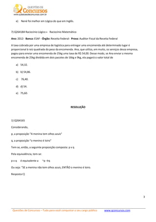 Questões de Concursos – Tudo para você conquistar o seu cargo público www.qconcursos.com
3
e) Nené foi melhor em Lógica do que em Inglês.
7) Q264184 Raciocínio Lógico Raciocínio Matemático
Ano: 2012- Banca: ESAF - Órgão: Receita Federal- Prova: Auditor Fiscal da Receita Federal
A taxa cobrada por uma empresa de logística para entregar uma encomenda até determinado lugar é
proporcional à raiz quadrada do peso da encomenda. Ana, que utiliza, em muito, os serviços dessa empresa,
pagou para enviar uma encomenda de 25kg uma taxa de R$ 54,00. Desse modo, se Ana enviar a mesma
encomenda de 25kg dividida em dois pacotes de 16kg e 9kg, ela pagará o valor total de
a) 54,32.
b) b) 54,86.
c) 76,40.
d) d) 54.
e) 75,60.
RESOLUÇÃO
1) Q264165
Considerando,
p, a proposição “A menina tem olhos azuis”
q, a proposição “o menino é loiro”
Tem-se, então, a seguinte proposição composta: p v q
Pela equivalência, tem-se:
p v q é equivalente a ~p →q
Ou seja: “SE a menina não tem olhos azuis, ENTÃO o menino é loiro.
Resposta C)
 