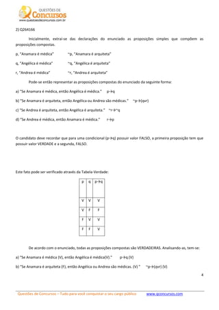 Questões de Concursos – Tudo para você conquistar o seu cargo público www.qconcursos.com
4
2) Q264166
Inicialmente, extraí-se das declarações do enunciado as proposições simples que compõem as
proposições compostas.
p, “Anamara é médica” ~p, “Anamara é arquiteta”
q, “Angélica é médica” ~q, “Angélica é arquiteta”
r, “Andrea é médica” ~r, “Andrea é arquiteta”
Pode-se então representar as proposições compostas do enunciado da seguinte forma:
a) “Se Anamara é médica, então Angélica é médica.” p→q
b) “Se Anamara é arquiteta, então Angélica ou Andrea são médicas.” ~p→(qvr)
c) “Se Andrea é arquiteta, então Angélica é arquiteta.” ~r→~q
d) “Se Andrea é médica, então Anamara é médica.” r→p
O candidato deve recordar que para uma condicional (p→q) possuir valor FALSO, a primeira proposição tem que
possuir valor VERDADE e a segunda, FALSO.
Este fato pode ser verificado através da Tabela-Verdade:
p q p→q
V V V
V F F
F V V
F F V
De acordo com o enunciado, todas as proposições compostas são VERDADEIRAS. Analisando-as, tem-se:
a) “Se Anamara é médica (V), então Angélica é médica(V).” p→q (V)
b) “Se Anamara é arquiteta (F), então Angélica ou Andrea são médicas. (V) ” ~p→(qvr) (V)
 