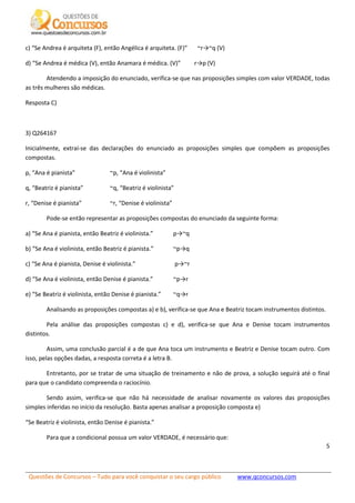 Questões de Concursos – Tudo para você conquistar o seu cargo público www.qconcursos.com
5
c) “Se Andrea é arquiteta (F), então Angélica é arquiteta. (F)” ~r→~q (V)
d) “Se Andrea é médica (V), então Anamara é médica. (V)” r→p (V)
Atendendo a imposição do enunciado, verifica-se que nas proposições simples com valor VERDADE, todas
as três mulheres são médicas.
Resposta C)
3) Q264167
Inicialmente, extraí-se das declarações do enunciado as proposições simples que compõem as proposições
compostas.
p, “Ana é pianista” ~p, “Ana é violinista”
q, “Beatriz é pianista” ~q, “Beatriz é violinista”
r, “Denise é pianista” ~r, “Denise é violinista”
Pode-se então representar as proposições compostas do enunciado da seguinte forma:
a) “Se Ana é pianista, então Beatriz é violinista.” p→~q
b) “Se Ana é violinista, então Beatriz é pianista.” ~p→q
c) “Se Ana é pianista, Denise é violinista.” p→~r
d) “Se Ana é violinista, então Denise é pianista.” ~p→r
e) “Se Beatriz é violinista, então Denise é pianista.” ~q→r
Analisando as proposições compostas a) e b), verifica-se que Ana e Beatriz tocam instrumentos distintos.
Pela análise das proposições compostas c) e d), verifica-se que Ana e Denise tocam instrumentos
distintos.
Assim, uma conclusão parcial é a de que Ana toca um instrumento e Beatriz e Denise tocam outro. Com
isso, pelas opções dadas, a resposta correta é a letra B.
Entretanto, por se tratar de uma situação de treinamento e não de prova, a solução seguirá até o final
para que o candidato compreenda o raciocínio.
Sendo assim, verifica-se que não há necessidade de analisar novamente os valores das proposições
simples inferidas no início da resolução. Basta apenas analisar a proposição composta e)
“Se Beatriz é violinista, então Denise é pianista.”
Para que a condicional possua um valor VERDADE, é necessário que:
 