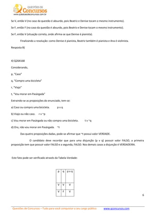 Questões de Concursos – Tudo para você conquistar o seu cargo público www.qconcursos.com
6
Se V, então V (no caso da questão é absurdo, pois Beatriz e Denise tocam o mesmo instrumento).
Se F, então F (no caso da questão é absurdo, pois Beatriz e Denise tocam o mesmo instrumento).
Se F, então V (situação correta, onde afirma-se que Denise é pianista).
Finalizando a resolução: como Denise é pianista, Beatriz também é pianista e Ana é violinista.
Resposta B)
4) Q264168
Considerando,
p, “Caso”
q, “Compro uma bicicleta”
r, “Viajo”
t, “Vou morar em Pasárgada”
Extraindo-se as proposições do enunciado, tem-se:
a) Caso ou compro uma bicicleta. p v q
b) Viajo ou não caso. r v ~p
c) Vou morar em Pasárgada ou não compro uma bicicleta. t v ~q
d) Ora, não vou morar em Pasárgada. ~t
Das quatro proposições dadas, pode-se afirmar que ~t possui valor VERDADE.
O candidato deve recordar que para uma disjunção (p v q) possuir valor FALSO, a primeira
proposição tem que possuir valor FALSO e a segunda, FALSO. Nos demais casos a disjunção é VERDADEIRA.
Este fato pode ser verificado através da Tabela-Verdade:
p q p v q
V V V
V F V
 