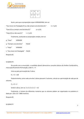 Questões de Concursos – Tudo para você conquistar o seu cargo público www.qconcursos.com
7
F V V
F F F
Assim, para que as proposições sejam VERDADEIRAS, tem-se:
“Vou morar em Pasárgada (F) ou não compro uma bicicleta (V).” t v ~q (V)
“Caso (V) ou compro uma bicicleta (F).” p v q (V)
“Viajo (V) ou não caso (F).” r v ~p (V)
Finalmente, analisando as proposições simples, tem-se:
p, “Caso” VERDADE
q, “Compro uma bicicleta” FALSO
r, “Viajo” VERDADE
t, “Vou morar em Pasárgada” FALSO
Resposta B)
5) Q264174
De acordo com o enunciado, o candidato deverá demonstrar conceitos básicos de Análise Combinatória,
mais especificamente Permutação, onde Pn = n!
Inicia-se pela permutação das 5 obras.
P5 = 5! = 120
Posteriormente, como cada uma das 5 obras possuem 2 volumes, calcula-se a permutação de cada par de
volumes.
P2 = 2! = 2
Sendo 5 obras, tem-se: 2 x 2 x 2 x 2 x 2 = 32
Finalmente, o número de diferentes maneiras que os volumes podem ser organizados na prateleira é
dado por: 120 x 32 = 3840 maneiras.
Resposta B)
6) Q264177
 