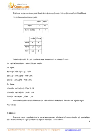 Questões de Concursos – Tudo para você conquistar o seu cargo público www.qconcursos.com
8
De acordo com o enunciado, o candidato deverá demonstrar conhecimentos sobre Estatística Básica.
Extraindo-se dados do enunciado:
inglês lógica
média 7 7,5
desvio padrão 2 4
inglês lógica
Naná 8 8
Nené 7,5 8,5
Nini 7,5 9
O desempenho (d) de cada estudante pode ser calculado através da fórmula:
d = 100% x (nota obtida – média)/desvio padrão
Em inglês:
d(Naná) = 100% x (8 – 7)/2 = 50%
d(Nené) = 100% x (7,5 – 7)/2 = 25%
d(Nini) = 100% x (7,5 – 7)/2 = 25%
Em lógica:
d(Naná) = 100% x (8 – 7,5)/4 = 12,5%
d(Nené) = 100% x (8,5 – 7,5)/4 = 25%
d(Nini) = 100% x (9 – 7,5)/4 = 37,5%
Analisando as alternativas, verifica-se que o desempenho de Nené foi o mesmo em Inglês e Lógica.
Resposta D)
7) Q264184
De acordo com o enunciado, tem-se que a taxa cobrada é (diretamente) proporcional a raiz quadrada do
peso da encomenda, ou seja, quanto maior o peso, maior será a taxa cobrada.
 