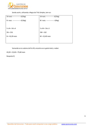 Questões de Concursos – Tudo para você conquistar o seu cargo público www.qconcursos.com
9
Sendo assim, utilizando a Regra de Três Simples, tem-se:
54 reais --------------- √(25kg)
N reais --------------- √(16kg)
5 x N = 54 x 4
5N = 216
N = 43,20 reais
54 reais --------------- √(25kg)
M reais --------------- √(9kg)
5 x M = 54 x 3
5M = 162
M = 32,40 reais
Somando-se os valores de N e M, encontra-se o gasto total, a saber:
43,20 + 32,40 = 75,60 reais
Resposta E)
 