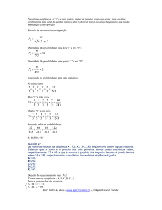 Nas ultimas seqüências o “1” e o zero podem mudar de posição, temos que apelar para a análise
combinatória para saber de quantas maneiras eles podem ser dispor, nos cinco lançamentos da moeda:
Permutação com repetição!

Fórmula da permutação com repetição:

            n!
Pn 
       n1!n 2 !...n r !

Quantidade de possibilidades para dois ‘1” e três “0”:
        5!
P5          = 10
       2!3!
Quantidade de possibilidades para quatro ‘1” e um “0”:

        5!
P5          =5
       4!1!
Calculando as probabilidades para cada seqüência:

Só saindo zero:
2 2 2 2 2 32
     
3 3 3 3 3 243
Dois “1” e três zeros:
    1 1 2 2 2 80
10      
    3 3 3 3 3 243
Quatro “1” e um zero:
  1 1 1 1 2 10
5     
  3 3 3 3 3 243
Somando todas as probabilidades:
32   80   10 122
          
243 243 243 243
R: LETRA “B”

Questão 27
Os números naturais da seqüência X1, X2, X3, X4,...,XN seguem uma ordem lógica crescente.
Sabendo que a soma e o produto dos três primeiros termos dessa seqüência valem,
respectivamente, 12 e 48, e que a soma e o produto dos segundo, terceiro e quarto termos
valem 18 e 192, respectivamente, o centésimo termo dessa seqüência é igual a
A) 160.
B) 200.
C) 240.
D) 220.
E) 180.

Questão de equacionamento mais PA!
Vamos montar a seqüência: {A, B, C, D. E,...}
Soma e produto dos três primeiros:
A + B + C = 12
A . B . C = 48
                 Prof. Pedro A. silva – www.aplicms.com.br – profpas@alanet.com.br
 