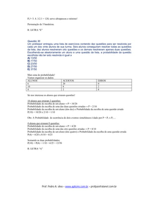 P5 != 5. 4. 3.2.1 = 120, serve ultrapassou o mínimo!

Permutação de 5 bandeiras.

R: LETRA “E”



Questão 30
Um professor entregou uma lista de exercícios contendo dez questões para ser resolvida por
cada um dos vinte alunos de sua turma. Seis alunos conseguiram resolver todas as questões
da lista, dez alunos resolveram oito questões e os demais resolveram apenas duas questões.
Escolhendo-se aleatoriamente um aluno e uma questão da lista, a probabilidade da questão
escolhida não ter sido resolvida é igual a
A) 13/50
B) 17/50
C) 23/50
D) 27/50
E) 37/50

Mais uma de probabilidade!
Vamos organizar os dados:
ALUNOS                               ACERTOS                           ERROS
6                                    20                                0
10                                   8                                 2
4                                    2                                 8

Só nos interessa os alunos que erraram questões!

10 alunos que erraram 2 questões:
Probabilidade de escolha de um aluno→ P = 10/20
Probabilidade da escolha de uma das duas questões erradas→ P = 2/10
Probabilidade da escolha de um aluno (dos dez) e Probabilidade da escolha de uma questão errada
P(10) = 10/20 x 2/10 = 1/10

Obs: A Probabilidade de ocorrência de dois eventos simultâneos é dado por P = P1 x P2 ...

4 alunos que erraram 8 questões:
Probabilidade de escolha de um aluno→ P = 4/20
Probabilidade da escolha de uma das oito questões erradas→ P = 8/10
Probabilidade da escolha de um aluno (dos quatro) e Probabilidade da escolha de uma questão errada
P(4) = 4/20 x 8/10 = 4/25

Somando as duas probabilidades;
P(10) + P(4) = 1/10 + 4/25 = 13/50

R: LETRA “A”




               Prof. Pedro A. silva – www.aplicms.com.br – profpas@alanet.com.br
 