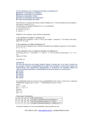 III- Se x pertence a A e x+1 pertence a B então x+4 pertence a C.
A) Apenas a proposição II é verdadeira.
B) Apenas a proposição III é verdadeira.
C) Apenas a proposição I é falsa.
D) Todas as proposições são verdadeiras.
E) Todas as proposições são falsas.

Para obtermos os conjuntos dos números naturais múltiplos de 2 e 3, basta multiplicá-los pela seqüência
dos números naturais 0,1,2,3,...
Assim teríamos os múltiplos (infinitos) de 2 e 3, e sua interseção:
A: {0,2,4,6,8,10,12,14...}
B: {0,3,6,9,12,15,18...}
C: {0,6,12,...}

Definidos os três conjuntos, vamos analisar as proposições:

I- Se x pertence a A então x+1 pertence a B.
É incorreta, pois se pegarmos o zero e o 4 do A, por exemplo, e somarmos “1” em cada um, não temos
nem “1” e “5” no B!

II- Se x pertence a C então x+6 pertence a C.
Está correta, pois a diferença entre os números da seqüência dos múltiplos comuns do A e B é sempre 6
(6 - 0 = 12 – 6 ...)

III- Se x pertence a A e x+1 pertence a B então x+4 pertence a C
Está correta, pois se x = 2 (A) então x + 1= 3 (B) e x + 4 = 6 (C). O mesmo acontece para x= 9, x = 14 e
etc.
Apenas a I é falsa.

R: LETRA “C”.

Questão 26
Em uma das faces de uma moeda viciada é forjado o número zero, e na outra o número um.
Ao se lançar a moeda, a probabilidade de se obter como resultado o número zero é igual a 2/3.
Realizando-se cinco lançamentos independentes, e somando-se os resultados obtidos em
cada um desses lançamentos, a probabilidade da soma ser igual a um número par é
A) 121/243
B) 122/243
C) 124/243
D) 119/243
E) 125/243

Em probabilidade, dado um evento (sair zero) a probabilidade de não ocorrer o evento (sair 1) é dado por:
Probabilidade de não ocorrer o evento = 1 - Probabilidade de ocorrer o evento
Assim:
P(1) = 1 – P (0)
P(1) = 1 – 2/3 = 1/3
Portanto:
P(0) = 2/3
P(1) = 1/3

Vamos supor 5 lançamentos:
1º 2º 3º 4º 5º Para a soma ser par:
0 0     0     0    0   Em todos os lançamentos tem que aparecer 0
1 1     0     0    0   Em dois lançamentos aparecer 1 e o resto 0
1 1     1     1    0   Em quatro lançamentos aparecer 1 e apenas um “0”

Na primeira seqüência só tem uma possibilidade: todos resultados ser zero

              Prof. Pedro A. silva – www.aplicms.com.br – profpas@alanet.com.br
 