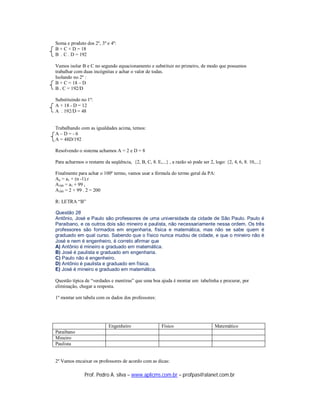 Soma e produto dos 2º, 3º e 4º:
B + C + D = 18
B . C . D = 192

Vamos isolar B e C no segundo equacionamento e substituir no primeiro, de modo que possamos
trabalhar com duas incógnitas e achar o valor de todas.
Isolando no 2º :
B + C = 18 – D
B . C = 192/D

Substituindo no 1º:
A + 18 - D = 12
A . 192/D = 48


Trabalhando com as igualdades acima, temos:
A–D=-6
A = 48D/192

Resolvendo o sistema achamos A = 2 e D = 8

Para acharmos o restante da seqüência, {2, B, C, 8. E,...} , a razão só pode ser 2, logo: {2, 4, 6, 8. 10,...}

Finalmente para achar o 100º termo, vamos usar a fórmula do termo geral da PA:
An = a1 + (n -1).r
A100 = a1 + 99 r
A100 = 2 + 99 . 2 = 200

R: LETRA “B”

Questão 28
Antônio, José e Paulo são professores de uma universidade da cidade de São Paulo. Paulo é
Paraibano, e os outros dois são mineiro e paulista, não necessariamente nessa ordem. Os três
professores são formados em engenharia, física e matemática, mas não se sabe quem é
graduado em qual curso. Sabendo que o físico nunca mudou de cidade, e que o mineiro não é
José e nem é engenheiro, é correto afirmar que
A) Antônio é mineiro e graduado em matemática.
B) José é paulista e graduado em engenharia.
C) Paulo não é engenheiro.
D) Antônio é paulista e graduado em física.
E) José é mineiro e graduado em matemática.

Questão típica de “verdades e mentiras” que uma boa ajuda é montar um tabelinha e procurar, por
eliminação, chegar a resposta.

1º montar um tabela com os dados dos professores:




                            Engenheiro                  Físico                       Matemático
Paraibano
Mineiro
Paulista


2º Vamos encaixar os professores de acordo com as dicas:

               Prof. Pedro A. silva – www.aplicms.com.br – profpas@alanet.com.br
 