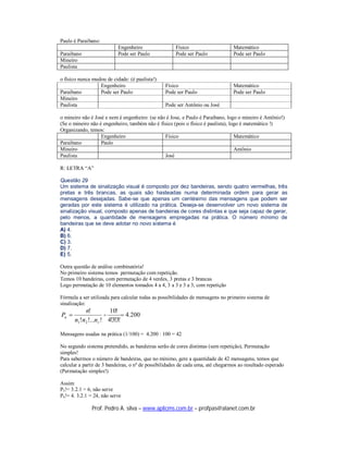Paulo é Paraibano:
                            Engenheiro                Físico                     Matemático
Paraibano                   Pode ser Paulo            Pode ser Paulo             Pode ser Paulo
Mineiro
Paulista

o físico nunca mudou de cidade: (é paulista!)
                  Engenheiro                     Físico                          Matemático
Paraibano         Pode ser Paulo                 Pode ser Paulo                  Pode ser Paulo
Mineiro
Paulista                                         Pode ser Antônio ou José

o mineiro não é José e nem é engenheiro: (se não é Jose, e Paulo é Paraibano, logo o mineiro é Antônio!)
(Se o mineiro não é engenheiro, também não é físico (pois o físico é paulista), logo é matemático !)
Organizando, temos:
                   Engenheiro                   Físico                            Matemático
Paraibano          Paulo
Mineiro                                                                           Antônio
Paulista                                        José

R: LETRA “A”

Questão 29
Um sistema de sinalização visual é composto por dez bandeiras, sendo quatro vermelhas, três
pretas e três brancas, as quais são hasteadas numa determinada ordem para gerar as
mensagens desejadas. Sabe-se que apenas um centésimo das mensagens que podem ser
geradas por este sistema é utilizado na prática. Deseja-se desenvolver um novo sistema de
sinalização visual, composto apenas de bandeiras de cores distintas e que seja capaz de gerar,
pelo menos, a quantidade de mensagens empregadas na prática. O número mínimo de
bandeiras que se deve adotar no novo sistema é
A) 4.
B) 6.
C) 3.
D) 7.
E) 5.

Outra questão de análise combinatória!
No primeiro sistema temos permutação com repetição.
Temos 10 bandeiras, com permutação de 4 verdes, 3 pretas e 3 brancas
Logo permutação de 10 elementos tomados 4 a 4, 3 a 3 e 3 a 3, com repetição

Fórmula a ser utilizada para calcular todas as possibilidades de mensagens no primeiro sistema de
sinalização:
           n!          10!
Pn                  =       4.200
       n1!n2 !...nr ! 4!3!3!

Mensagens usadas na prática (1/100) = 4.200 : 100 = 42

No segundo sistema pretendido, as bandeiras serão de cores distintas (sem repetição), Permutação
simples!
Para sabermos o número de bandeiras, que no mínimo, gere a quantidade de 42 mensagens, temos que
calcular a partir de 3 bandeiras, o nº de possibilidades de cada uma, até chegarmos ao resultado esperado
(Permutação simples!)

Assim:
P3 != 3.2.1 = 6, não serve
P4 != 4. 3.2.1 = 24, não serve

               Prof. Pedro A. silva – www.aplicms.com.br – profpas@alanet.com.br
 