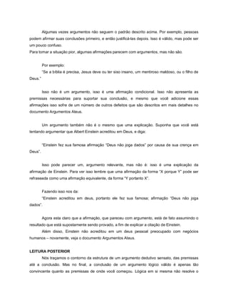 Algumas vezes argumentos não seguem o padrão descrito acima. Por exemplo, pessoas
podem afirmar suas conclusões primeiro, e então justificá-las depois. Isso é válido, mas pode ser
um pouco confuso.
Para tornar a situação pior, algumas afirmações parecem com argumentos, mas não são.


         Por exemplo:
         “Se a bíblia é precisa, Jesus deve ou ter siso insano, um mentiroso maldoso, ou o filho de
Deus.”


         Isso não é um argumento, isso é uma afirmação condicional. Isso não apresenta as
premissas necessárias para suportar sua conclusão, e mesmo que você adicione essas
afirmações isso sofre de um número de outros defeitos que são descritos em mais detalhes no
documento Argumentos Ateus.


         Um argumento também não é o mesmo que uma explicação. Suponha que você está
tentando argumentar que Albert Einstein acreditou em Deus, e diga:


         “Einstein fez sua famosa afirmação “Deus não joga dados” por causa de sua crença em
Deus”.


         Isso pode parecer um, argumento relevante, mas não é: isso é uma explicação da
afirmação de Einstein. Para ver isso lembre que uma afirmação da forma “X porque Y” pode ser
refraseada como uma afirmação equivalente, da forma “Y portanto X”.


         Fazendo isso nos da:
         “Einstein acreditou em deus, portanto ele fez sua famosa; afirmação “Deus não joga
dados”.


         Agora esta claro que a afirmação, que pareceu com argumento, está de fato assumindo o
resultado que está supostamente sendo provado, a fim de explicar a citação de Einstein.
         Além disso, Einstein não acreditou em um deus pessoal preocupado com negócios
humanos – novamente, veja o documento Argumentos Ateus.


LEITURA POSTERIOR
         Nós traçamos o contorno da estrutura de um argumento dedutivo sensato, das premissas
até a conclusão. Mas no final, a conclusão de um argumento lógico válido é apenas tão
convincente quanto as premissas de onde você começou. Lógica em si mesma não resolve o
 