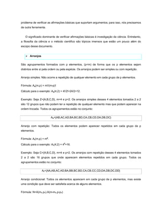 problema de verificar as afirmações básicas que suportam argumentos; para isso, nós precisamos
de outra ferramenta.


   O significado dominante de verificar afirmações básicas é investigação da ciência. Entretanto,
a filosofia da ciência e o método cientifico são tópicos imensos que estão um pouco além do
escopo desse documento.


    Arranjos


São agrupamentos formados com p elementos, (p<m) de forma que os p elementos sejam
distintos entre sí pela ordem ou pela espécie. Os arranjos podem ser simples ou com repetição.

Arranjo simples: Não ocorre a repetição de qualquer elemento em cada grupo de p elementos.

Fórmula: As(m,p) = m!/(m-p)!

Cálculo para o exemplo: As(4,2) = 4!/2!=24/2=12.


Exemplo: Seja Z={A,B,C,D}, m=4 e p=2. Os arranjos simples desses 4 elementos tomados 2 a 2
são 12 grupos que não podem ter a repetição de qualquer elemento mas que podem aparecer na
ordem trocada. Todos os agrupamentos estão no conjunto:


                          As={AB,AC,AD,BA,BC,BD,CA,CB,CD,DA,DB,DC}


Arranjo com repetição: Todos os elementos podem aparecer repetidos em cada grupo de p
elementos.

Fórmula: Ar (m,p) = mp.

Cálculo para o exemplo: Ar(4,2) = 42=16.

Exemplo: Seja C={A,B,C,D}, m=4 e p=2. Os arranjos com repetição desses 4 elementos tomados
2 a 2 são 16 grupos que onde aparecem elementos repetidos em cada grupo. Todos os
agrupamentos estão no conjunto:


                 Ar={AA,AB,AC,AD,BA,BB,BC,BD,CA,CB,CC,CD,DA,DB,DC,DD}


Arranjo condicional: Todos os elementos aparecem em cada grupo de p elementos, mas existe
uma condição que deve ser satisfeita acerca de alguns elementos.

Fórmula: N=A(m1,p1).A(m-m1,p-p1)
 