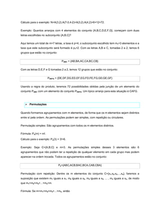 Cálculo para o exemplo: N=A(3,2).A(7-3,4-2)=A(3,2).A(4,2)=6×12=72.


Exemplo: Quantos arranjos com 4 elementos do conjunto {A,B,C,D,E,F,G}, começam com duas
letras escolhidas no subconjunto {A,B,C}?

Aqui temos um total de m=7 letras, a taxa é p=4, o subconjunto escolhido tem m1=3 elementos e a
taxa que este subconjunto será formado é p1=2. Com as letras A,B e C, tomadas 2 a 2, temos 6
grupos que estão no conjunto:


                                  PABC = {AB,BA,AC,CA,BC,CB}


Com as letras D,E,F e G tomadas 2 a 2, temos 12 grupos que estão no conjunto:


                       PDEFG = {DE,DF,DG,ED,EF,EG,FD,FE,FG,GD,GE,GF}


Usando a regra do produto, teremos 72 possibilidades obtidas pela junção de um elemento do
conjunto PABC com um elemento do conjunto PDEFG. Um típico arranjo para esta situação é CAFG.



    Permutações


Quando formamos agrupamentos com m elementos, de forma que os m elementos sejam distintos
entre sí pela ordem. As permutações podem ser simples, com repetição ou circulares.

Permutação simples: São agrupamentos com todos os m elementos distintos.

Fórmula: Ps(m) = m!.

Cálculo para o exemplo: Ps(3) = 3!=6.

Exemplo: Seja C={A,B,C} e m=3. As permutações simples desses 3 elementos são 6
agrupamentos que não podem ter a repetição de qualquer elemento em cada grupo mas podem
aparecer na ordem trocada. Todos os agrupamentos estão no conjunto:


                                Ps={ABC,ACB,BAC,BCA,CAB,CBA}


Permutação com repetição: Dentre os m elementos do conjunto C={x1,x2,x3,...,xn}, faremos a
suposição que existem m1 iguais a x1, m2 iguais a x2, m3 iguais a x3, ... , mn iguais a xn, de modo
que m1+m2+m3+...+mn=m.

Fórmula: Se m=m1+m2+m3+...+mn, então
 