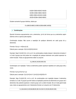 ACBD=CBDA=BDAC=DACB
                                   ACDB=CDBA=DBAC=BACD
                                   ADBC=DBCA=BCAD=CADB
                                   ADCB=DCBA=CBAD=BADC


Existem somente 6 grupos distintos, dados por:


                          Pc={ABCD,ABDC,ACBD,ACDB,ADBC,ADCB}


    Combinações


Quando formamos agrupamentos com p elementos, (p<m) de forma que os p elementos sejam
distintos entre sí apenas pela espécie.


Combinação simples: Não ocorre a repetição de qualquer elemento em cada grupo de p
elementos.

Fórmula: C(m,p) = m!/[(m-p)! p!]

Cálculo para o exemplo: C(4,2)=4!/[2!2!]=24/4=6

Exemplo: Seja C={A,B,C,D}, m=4 e p=2. As combinações simples desses 4 elementos tomados 2
a 2 são 6 grupos que não podem ter a repetição de qualquer elemento nem podem aparecer na
ordem trocada. Todos os agrupamentos estão no conjunto:


                                    Cs={AB,AC,AD,BC,BD,CD}


Combinação com repetição: Todos os elementos podem aparecer repetidos em cada grupo até p
vezes.

Fórmula: Cr (m,p)=C(m+p-1,p)

Cálculo para o exemplo: Cr (4,2)=C(4+2-1,2)=C(5,2)=5!/[2!3!]=10

Exemplo: Seja C={A,B,C,D}, m=4 e p=2. As combinações com repetição desses 4 elementos
tomados 2 a 2 são 10 grupos que têm todas as repetições possíveis de elementos em grupos de 2
elementos não podendo aparecer o mesmo grupo com a ordem trocada. De um modo geral neste
caso, todos os agrupamentos com 2 elementos formam um conjunto com 16 elementos:


                 Cr={AA,AB,AC,AD,BA,BB,BC,BD,CA,CB,CC,CD,DA,DB,DC,DD}
 