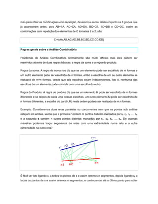 mas para obter as combinações com repetição, deveremos excluir deste conjunto os 6 grupos que
já apareceram antes, pois AB=BA, AC=CA, AD=DA, BC=CB, BD=DB e CD=DC, assim as
combinações com repetição dos elementos de C tomados 2 a 2, são:


                             Cr={AA,AB,AC,AD,BB,BC,BD,CC,CD,DD}


Regras gerais sobre a Análise Combinatória


Problemas de Análise Combinatória normalmente são muito difíceis mas eles podem ser
resolvidos através de duas regras básicas: a regra da soma e a regra do produto.

Regra da soma: A regra da soma nos diz que se um elemento pode ser escolhido de m formas e
um outro elemento pode ser escolhido de n formas, então a escolha de um ou outro elemento se
realizará de m+n formas, desde que tais escolhas sejam independentes, isto é, nenhuma das
escolhas de um elemento pode coincidir com uma escolha do outro.

Regra do Produto: A regra do produto diz que se um elemento H pode ser escolhido de m formas
diferentes e se depois de cada uma dessas escolhas, um outro elemento M pode ser escolhido de
n formas diferentes, a escolha do par (H,M) nesta ordem poderá ser realizada de m.n formas.


Exemplo: Consideremos duas retas paralelas ou concorrentes sem que os pontos sob análise
estejam em ambas, sendo que a primeira r contem m pontos distintos marcados por r1, r2, r3, ..., rm
e a segunda s contem n outros pontos distintos marcados por s1, s2, s3, ..., sn. De quantas
maneiras podemos traçar segmentos de retas com uma extremidade numa reta e a outra
extremidade na outra reta?




É fácil ver isto ligando r1 a todos os pontos de s e assim teremos n segmentos, depois ligando r2 a
todos os pontos de s e assim teremos n segmentos, e continuamos até o último ponto para obter
 