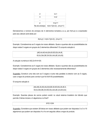 2                    m-1
                                     3                    m-2
                                    ...                   ...
                                     p                 m-p+1
                              No.de arranjos    m(m-1)(m-2)...(m-p+1)

Denotaremos o número de arranjos de m elementos tomados p a p, por A(m,p) e a expressão
para seu cálculo será dada por:


                                   A(m,p) = m(m-1)(m-2)...(m-p+1)


Exemplo: Consideremos as 5 vogais de nosso alfabeto. Quais e quantas são as possibilidades de
dispor estas 5 vogais em grupos de 2 elementos diferentes? O conjunto solução é:


                                  {AE,AI,AO,AU,EA,EI,EO,EU,IA,IE,
                                  IO,IU,OA,OE,OI,OU,UA,UE,UI,UO}


A solução numérica é A(5,2)=5×4=20.

Exemplo: Consideremos as 5 vogais de nosso alfabeto. Quais e quantas são as possibilidades de
dispor estas 5 vogais em grupos de 2 elementos (não necessariamente diferentes)?


Sugestão: Construir uma reta com as 5 vogais e outra reta paralela à anterior com as 5 vogais,
usar a regra do produto para concluir que há 5x5=25 possibilidades.

O conjunto solução é:


                             {AA,AE,AI,AO,AU,EA,EE,EI,EO,EU,IA,IE,II,
                             IO,IU,OA,OE,OI,OO,OU,UA,UE,UI,UO,UU}


Exemplo: Quantas placas de carros podem existir no atual sistema brasileiro de trânsito que
permite 3 letras iniciais e 4 algarismos no final?


                                               XYZ-1234


Sugestão: Considere que existem 26 letras em nosso alfabeto que podem ser dispostas 3 a 3 e 10
algarismos que podem ser dispostos 4 a 4 e em seguida utilize a regra do produto.
 