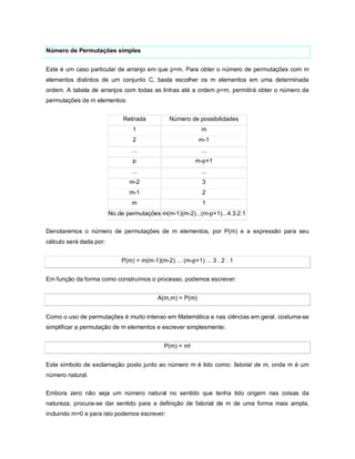 Número de Permutações simples


Este é um caso particular de arranjo em que p=m. Para obter o número de permutações com m
elementos distintos de um conjunto C, basta escolher os m elementos em uma determinada
ordem. A tabela de arranjos com todas as linhas até a ordem p=m, permitirá obter o número de
permutações de m elementos:


                              Retirada         Número de possibilidades
                                 1                          m
                                 2                         m-1
                                 ...                        ...
                                 p                        m-p+1
                                 ...                        ...
                                m-2                         3
                                m-1                         2
                                 m                          1
                         No.de permutações m(m-1)(m-2)...(m-p+1)...4.3.2.1

Denotaremos o número de permutações de m elementos, por P(m) e a expressão para seu
cálculo será dada por:


                             P(m) = m(m-1)(m-2) ... (m-p+1) ... 3 . 2 . 1


Em função da forma como construímos o processo, podemos escrever:


                                           A(m,m) = P(m)


Como o uso de permutações é muito intenso em Matemática e nas ciências em geral, costuma-se
simplificar a permutação de m elementos e escrever simplesmente:


                                             P(m) = m!


Este símbolo de exclamação posto junto ao número m é lido como: fatorial de m, onde m é um
número natural.


Embora zero não seja um número natural no sentido que tenha tido origem nas coisas da
natureza, procura-se dar sentido para a definição de fatorial de m de uma forma mais ampla,
incluindo m=0 e para isto podemos escrever:
 