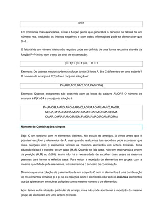 0!=1


Em contextos mais avançados, existe a função gama que generaliza o conceito de fatorial de um
número real, excluindo os inteiros negativos e com estas informações pode-se demonstrar que
0!=1.


O fatorial de um número inteiro não negativo pode ser definido de uma forma recursiva através da
função P=P(m) ou com o uso do sinal de exclamação:


                                   (m+1)! = (m+1).m!,   0! = 1


Exemplo: De quantos modos podemos colocar juntos 3 livros A, B e C diferentes em uma estante?
O número de arranjos é P(3)=6 e o conjunto solução é:


                               P={ABC,ACB,BAC,BCA,CAB,CBA}


Exemplo: Quantos anagramas são possíveis com as letras da palavra AMOR? O número de
arranjos é P(4)=24 e o conjunto solução é:


                 P={AMOR,AMRO,AROM,ARMO,AORM,AOMR,MARO,MAOR,
                   MROA,MRAO,MORA,MOAR,OAMR,OARM,ORMA,ORAM,
                   OMAR,OMRA,RAMO,RAOM,RMOA,RMAO,ROAM,ROMA}


Número de Combinações simples


Seja C um conjunto com m elementos distintos. No estudo de arranjos, já vimos antes que é
possível escolher p elementos de A, mas quando realizamos tais escolhas pode acontecer que
duas coleções com p elementos tenham os mesmos elementos em ordens trocadas. Uma
situação típica é a escolha de um casal (H,M). Quando se fala casal, não tem importância a ordem
da posição (H,M) ou (M,H), assim não há a necessidade de escolher duas vezes as mesmas
pessoas para formar o referido casal. Para evitar a repetição de elementos em grupos com a
mesma quantidade p de elementos, introduziremos o conceito de combinação.

Diremos que uma coleção de p elementos de um conjunto C com m elementos é uma combinação
de m elementos tomados p a p, se as coleções com p elementos não tem os mesmos elementos
que já apareceram em outras coleções com o mesmo número p de elementos.

Aqui temos outra situação particular de arranjo, mas não pode acontecer a repetição do mesmo
grupo de elementos em uma ordem diferente.
 