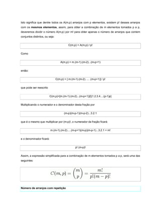 Isto significa que dentre todos os A(m,p) arranjos com p elementos, existem p! desses arranjos
com os mesmos elementos, assim, para obter a combinação de m elementos tomados p a p,
deveremos dividir o número A(m,p) por m! para obter apenas o número de arranjos que contem
conjuntos distintos, ou seja:


                                           C(m,p) = A(m,p) / p!


Como


                                    A(m,p) = m.(m-1).(m-2)...(m-p+1)


então:


                                C(m,p) = [ m.(m-1).(m-2). ... .(m-p+1)] / p!


que pode ser reescrito


                          C(m,p)=[m.(m-1).(m-2)...(m-p+1)]/[(1.2.3.4....(p-1)p]


Multiplicando o numerador e o denominador desta fração por


                                       (m-p)(m-p-1)(m-p-2)...3.2.1


que é o mesmo que multiplicar por (m-p)!, o numerador da fração ficará:


                          m.(m-1).(m-2).....(m-p+1)(m-p)(m-p-1)...3.2.1 = m!


e o denominador ficará:


                                                 p! (m-p)!


Assim, a expressão simplificada para a combinação de m elementos tomados p a p, será uma das
seguintes:




Número de arranjos com repetição
 