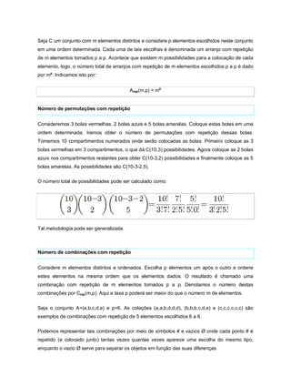 Seja C um conjunto com m elementos distintos e considere p elementos escolhidos neste conjunto
em uma ordem determinada. Cada uma de tais escolhas é denominada um arranjo com repetição
de m elementos tomados p a p. Acontece que existem m possibilidades para a colocação de cada
elemento, logo, o número total de arranjos com repetição de m elementos escolhidos p a p é dado
por mp. Indicamos isto por:


                                         Arep(m,p) = mp


Número de permutações com repetição


Consideremos 3 bolas vermelhas, 2 bolas azuis e 5 bolas amarelas. Coloque estas bolas em uma
ordem determinada. Iremos obter o número de permutações com repetição dessas bolas.
Tomemos 10 compartimentos numerados onde serão colocadas as bolas. Primeiro coloque as 3
bolas vermelhas em 3 compartimentos, o que dá C(10,3) possibilidades. Agora coloque as 2 bolas
azuis nos compartimentos restantes para obter C(10-3,2) possibilidades e finalmente coloque as 5
bolas amarelas. As possibilidades são C(10-3-2,5).

O número total de possibilidades pode ser calculado como:




Tal metodologia pode ser generalizada.



Número de combinações com repetição


Considere m elementos distintos e ordenados. Escolha p elementos um após o outro e ordene
estes elementos na mesma ordem que os elementos dados. O resultado é chamado uma
combinação com repetição de m elementos tomados p a p. Denotamos o número destas
combinações por Crep(m,p). Aqui a taxa p poderá ser maior do que o número m de elementos.


Seja o conjunto A=(a,b,c,d,e) e p=6. As coleções (a,a,b,d,d,d), (b,b,b,c,d,e) e (c,c,c,c,c,c) são
exemplos de combinações com repetição de 5 elementos escolhidos 6 a 6.

Podemos representar tais combinações por meio de símbolos # e vazios Ø onde cada ponto # é
repetido (e colocado junto) tantas vezes quantas vezes aparece uma escolha do mesmo tipo,
enquanto o vazio Ø serve para separar os objetos em função das suas diferenças
 
