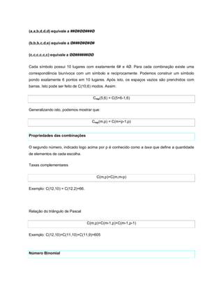 (a,a,b,d,d,d) equivale a ##Ø#ØØ###Ø


(b,b,b,c,d,e) equivale a Ø###Ø#Ø#Ø#


(c,c,c,c,c,c) equivale a ØØ######ØØ


Cada símbolo possui 10 lugares com exatamente 6# e 4Ø. Para cada combinação existe uma
correspondência biunívoca com um símbolo e reciprocamente. Podemos construir um símbolo
pondo exatamente 6 pontos em 10 lugares. Após isto, os espaços vazios são prenchidos com
barras. Isto pode ser feito de C(10,6) modos. Assim:


                                      Crep(5,6) = C(5+6-1,6)


Generalizando isto, podemos mostrar que:


                                     Crep(m,p) = C(m+p-1,p)


Propriedades das combinações


O segundo número, indicado logo acima por p é conhecido como a taxa que define a quantidade
de elementos de cada escolha.

Taxas complementares


                                        C(m,p)=C(m,m-p)


Exemplo: C(12,10) = C(12,2)=66.




Relação do triângulo de Pascal


                                  C(m,p)=C(m-1,p)+C(m-1,p-1)


Exemplo: C(12,10)=C(11,10)+C(11,9)=605



Número Binomial
 