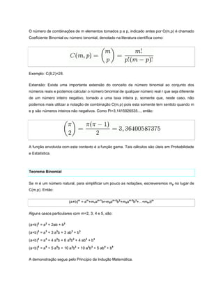 O número de combinações de m elementos tomados p a p, indicado antes por C(m,p) é chamado
Coeficiente Binomial ou número binomial, denotado na literatura científica como:




Exemplo: C(8,2)=28.


Extensão: Existe uma importante extensão do conceito de número binomial ao conjunto dos
números reais e podemos calcular o número binomial de qualquer número real r que seja diferente
de um número inteiro negativo, tomado a uma taxa inteira p, somente que, neste caso, não
podemos mais utilizar a notação de combinação C(m,p) pois esta somente tem sentido quando m
e p são números inteiros não negativos. Como Pi=3,1415926535..., então:




A função envolvida com este contexto é a função gama. Tais cálculos são úteis em Probabilidade
e Estatística.



Teorema Binomial


Se m é um número natural, para simplificar um pouco as notações, escreveremos mp no lugar de
C(m,p). Então:


                         (a+b)m = am+m1am-1b+m2am-2b2+m3am-3b3+...+mm bm


Alguns casos particulares com m=2, 3, 4 e 5, são:

(a+b)2 = a2 + 2ab + b2

(a+b)3 = a3 + 3 a2b + 3 ab2 + b3

(a+b)4 = a4 + 4 a3b + 6 a2b2 + 4 ab3 + b4

(a+b)5 = a5 + 5 a4b + 10 a3b2 + 10 a2b3 + 5 ab4 + b5


A demonstração segue pelo Princípio da Indução Matemática.
 