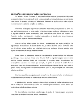 CONTRUÇÃO DO CONHECIMENTO LÓGICO MATEMATICO
       Ao pensar o mundo, o homem foi dando-se conta das relações quantitativas que podiam
ser estabelecidas entre os objetos, levando em consideração um conjunto de suas características,
como “forma” e “tamanho”. Daí surgiu a Matemática, elaborada de acordo como o modo como os
homens resolviam problemas surgidos no cotidiano.


       O número, criado para registrar as quantidades observadas pelas pessoas, foi tendo seu
uso aperfeiçoado conforme as comunidades tinham que resolver problemas práticos como, saber
se alguma ovelha se perdeu ao rebanho, saber como trocar sacos de sal por cavalos, etc.
Aprender, então a compreender e registrar quantidades, de acordo com os princípios da
correspondência um a um dos termos envolvidos.


       Criaram depois novas formas de calcular, estabelecendo as séries numéricas, os
algarismos e diversas bases de cálculo dentre elas, o sistema decimal, o mais conhecido entre
nós. O número passou então a ser trabalhado como uma abstração feita de relações entre
objetos, e não como um aspecto inerente ao objeto.


       Como ciência, a Matemática estuda os fundamentos da: ações humanas que envolvem
quantificação mesmo as mais triviais: conta dinheiro. Medir os ingredientes para fazer um bolo,
verificar quantas cadeiras devem ser compradas. O domínio desse conhecimento tem
conseqüências valiosas: um estudo, por exemplo, do poder de compra do salário fornece
argumentos mais bem fundamentados para a reivindicação de melhoria salarial. Além disso, o
grande avanço tecnológico nas varias áreas cientificas apóia-se, em grande parte, em sofisticados
cálculos numéricos.


       Lidar com quantidades exige do sujeito certas formas de raciocínio lógico conectadas com
o desenvolvimento do conceito de numero e das relações entre números.


       A aprendizagem, segundo Constance Kamii requer participação mental ativa e autônoma.
Não a um tipo de conhecimento que deve ser ensinado pela transmissão social. Precisa ser
construída através da abstração reflexiva.


       No domínio lógico-matemático, a confrontação de pontos de vista serve para aumentar a
capacidade de raciocinar num nível sempre mais elevado.
 