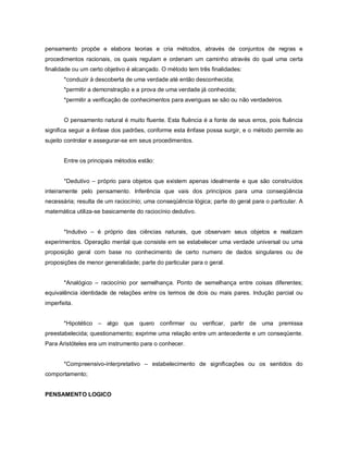 pensamento propõe e elabora teorias e cria métodos, através de conjuntos de regras e
procedimentos racionais, os quais regulam e ordenam um caminho através do qual uma certa
finalidade ou um certo objetivo é alcançado. O método tem três finalidades:
       *conduzir à descoberta de uma verdade até então desconhecida;
       *permitir a demonstração e a prova de uma verdade já conhecida;
       *permitir a verificação de conhecimentos para averiguas se são ou não verdadeiros.


       O pensamento natural é muito fluente. Esta fluência é a fonte de seus erros, pois fluência
significa seguir a ênfase dos padrões, conforme esta ênfase possa surgir, e o método permite ao
sujeito controlar e assegurar-se em seus procedimentos.


       Entre os principais métodos estão:


       *Dedutivo – próprio para objetos que existem apenas idealmente e que são construídos
inteiramente pelo pensamento. Inferência que vais dos princípios para uma conseqüência
necessária; resulta de um raciocínio; uma conseqüência lógica; parte do geral para o particular. A
matemática utiliza-se basicamente do raciocínio dedutivo.


       *Indutivo – é próprio das ciências naturais, que observam seus objetos e realizam
experimentos. Operação mental que consiste em se estabelecer uma verdade universal ou uma
proposição geral com base no conhecimento de certo numero de dados singulares ou de
proposições de menor generalidade; parte do particular para o geral.


       *Analógico – raciocínio por semelhança. Ponto de semelhança entre coisas diferentes;
equivalência identidade de relações entre os termos de dois ou mais pares. Indução parcial ou
imperfeita.


       *Hipotético – algo que quero confirmar ou verificar, partir de uma premissa
preestabelecida; questionamento; exprime uma relação entre um antecedente e um conseqüente.
Para Aristóteles era um instrumento para o conhecer.


       *Compreensivo-interpretativo – estabelecimento de significações ou os sentidos do
comportamento;


PENSAMENTO LOGICO
 
