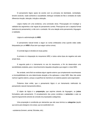 O pensamento lógico opera de acordo com os princípios de identidade, contradição,
terceiro excluído, razão suficiente e causalidade; distingue verdades de fato e verdades de razão
diferencia intuição, dedução, indução e abdução.


       Lógica implica em uma evidencia, uma conclusão obvia. Preocupação em investigar a
validade dos segmentos e dar regras do pensamento correto. Preocupa-se com o aspecto formal
(estrutura do pensamento), e não com o conteúdo. Há uma relação entre pensamento, linguagem
e realidade.


       Lógica é a administração do NÃO.


       O pensamento natural tende a seguir os rumos enfatizados (mas quando estes estão
bloqueados por um NÃO o fluxo tem que seguir outros rumos).


       O controle lógico é dividido em duas partes:


       A primeira é à disposição do mecanismo NÃO, e todos vários tipos de negativa sob este
amplo titulo.


       A segunda parte é o treinamento no uso do mecanismo, a fim de desenvolver uma
sensibilidade ampliada, para o reconhecimento daquelas situações que exigem o rotulo NÃO.


       Na verdade, seria fácil se existisse algum agente externo que simplesmente reconhecesse
a incompatibilidade de uma determinada situação e lhe aplicasse o rotulo NÃO. Mas não existe
nenhum agente externo, porque a superfície da memória é um sistema passivo auto-organizador.


       Podemos dizer então, que o pensamento lógico é um treinamento melhorado do
pensamento natural imensamente efetivo.


       O objeto da lógica é a proposição, que exprime através da linguagem, os juízos
formulados pelo pensamento. O encadeamento dos juízos constituiu o raciocínio e este se
exprime logicamente através da conexão de proposições (categorias).


       Uma proposição é constituída por elementos que são seus termos ou categorias (aquilo
que serve para designar uma coisa), que se subdividem em:


- substancia (homem, animal, Sócrates, etc);
 