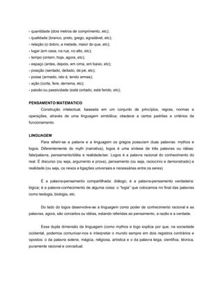 - quantidade (dois metros de comprimento, etc);
- qualidade (branco, preto, grego, agradável, etc);
- relação (o dobro, a metade, maior do que, etc);
- lugar (em casa, na rua, no alto, etc);
- tempo (ontem, hoje, agora, etc);
- espaço (antes, depois, em cima, em baixo, etc);
- posição (sentado, deitado, de pé, etc);
- posse (armado, isto é, tendo armas);
- ação (corta, fere, derrama, etc);
- paixão ou passividade (está cortado, está ferido, etc);


PENSAMENTO MATEMATICO
       Construção intelectual, baseada em um conjunto de princípios, regras, normas e
operações, através de uma linguagem simbólica; obedece a certos padrões e critérios de
funcionamento.


LINGUAGEM
       Para referir-se a palavra e a linguagem os gregos possuíam duas palavras: mythos e
logos. Diferentemente do myth (narrativa), logos é uma síntese de três palavras ou idéias:
fala/palavra, pensamento/idéia e realidade/ser. Logos é a palavra racional do conhecimento do
real. É discurso (ou seja, argumento e prova), pensamento (ou seja, raciocínio e demonstrado) e
realidade (ou seja, os nexos e ligações universais e necessárias entre os seres).


       É a palavra-pensamento compartilhada: diálogo; é a palavra-pensamento verdadeira:
lógica; é a palavra-conhecimento de alguma coisa: o “logia” que colocamos no final das palavras
como teologia, biologia, etc.


       Do lado do logos desenvolve-se a linguagem como poder de conhecimento racional e as
palavras, agora, são conceitos ou idéias, estando referidas ao pensamento, a razão e a verdade.


       Essa dupla dimensão da linguagem (como mythos e logo explica por que, na sociedade
ocidental, podemos comunicar-nos e interpretar o mundo sempre em dois registros contrários e
opostos: o da palavra solene, mágica, religiosa, artística e o da palavra leiga, cientifica, técnica,
puramente racional e conceitual.
 
