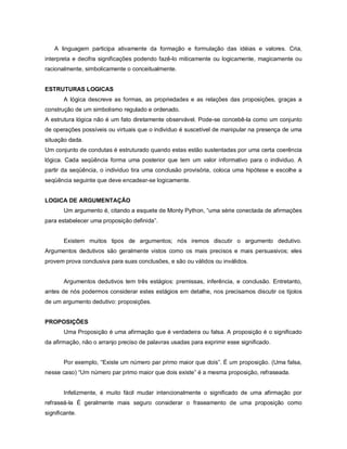 A linguagem participa ativamente da formação e formulação das idéias e valores. Cria,
interpreta e decifra significações podendo fazê-lo miticamente ou logicamente, magicamente ou
racionalmente, simbolicamente o conceitualmente.


ESTRUTURAS LOGICAS
       A lógica descreve as formas, as propriedades e as relações das proposições, graças a
construção de um simbolismo regulado e ordenado.
A estrutura lógica não é um fato diretamente observável. Pode-se concebê-la como um conjunto
de operações possíveis ou virtuais que o individuo é suscetível de manipular na presença de uma
situação dada.
Um conjunto de condutas é estruturado quando estas estão sustentadas por uma certa coerência
lógica. Cada seqüência forma uma posterior que tem um valor informativo para o individuo. A
partir da seqüência, o individuo tira uma conclusão provisória, coloca uma hipótese e escolhe a
seqüência seguinte que deve encadear-se logicamente.


LOGICA DE ARGUMENTAÇÃO
       Um argumento é, citando a esquete de Monty Python, “uma série conectada de afirmações
para estabelecer uma proposição definida”.


       Existem muitos tipos de argumentos; nós iremos discutir o argumento dedutivo.
Argumentos dedutivos são geralmente vistos como os mais precisos e mais persuasivos; eles
provem prova conclusiva para suas conclusões, e são ou válidos ou inválidos.


       Argumentos dedutivos tem três estágios: premissas, inferência, e conclusão. Entretanto,
antes de nós podermos considerar estes estágios em detalhe, nos precisamos discutir os tijolos
de um argumento dedutivo: proposições.


PROPOSIÇÕES
       Uma Proposição é uma afirmação que é verdadeira ou falsa. A proposição é o significado
da afirmação, não o arranjo preciso de palavras usadas para exprimir esse significado.


       Por exemplo, “Existe um número par primo maior que dois”. É um proposição. (Uma falsa,
nesse caso) “Um número par primo maior que dois existe” é a mesma proposição, refraseada.


       Infelizmente, é muito fácil mudar intencionalmente o significado de uma afirmação por
refraseá-la É geralmente mais seguro considerar o fraseamento de uma proposição como
significante.
 