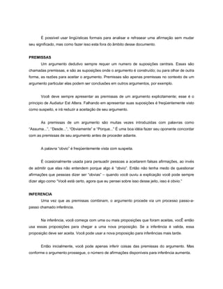 É possível usar lingüísticas formais para analisar e refrasear uma afirmação sem mudar
seu significado, mas como fazer isso esta fora do âmbito desse documento.


PREMISSAS
       Um argumento dedutivo sempre requer um numero de suposições centrais. Essas são
chamadas premissas, e são as suposições onde o argumento é construído; ou para olhar de outra
forma, as razões para aceitar o argumento. Premissas são apenas premissas no contexto de um
argumento particular elas podem ser conclusões em outros argumentos, por exemplo.


       Você deve sempre apresentar as premissas de um argumento explicitamente; esse é o
principio de Audiatur Est Altera. Falhando em apresentar suas suposições é freqüentemente visto
como suspeito, e irá reduzir a aceitação de seu argumento.


       As premissas de um argumento são muitas vezes introduzidas com palavras como
“Assuma...”, ‘’Desde...”, “Obviamente” e “Porque...” É uma boa idéia fazer seu oponente concordar
com as premissas de seu argumento antes de proceder adiante.


       A palavra “obvio” é freqüentemente vista com suspeita.


       É ocasionalmente usada para persuadir pessoas a aceitarem falsas afirmações, ao invés
de admitir que elas não entendem porque algo é “obvio”. Então não tenha medo de questionar
afirmações que pessoas dizer ser “obvias” – quando você ouviu a explicação você pode sempre
dizer algo como “Você está certo, agora que eu pensei sobre isso desse jeito, isso é obvio.”


INFERENCIA
       Uma vez que as premissas combinam, o argumento procede via um processo passo-a-
passo chamado inferência.


       Na inferência, você começa com uma ou mais proposições que foram aceitas, vocÊ então
usa essas proposições para chegar a uma nova proposição. Se a inferência é valida, essa
proposição deve ser aceita. Você pode usar a nova proposição para inferências mais tarde.


       Então inicialmente, você pode apenas inferir coisas das premissas do argumento. Mas
conforme o argumento prossegue, o número de afirmações disponíveis para inferência aumenta.
 