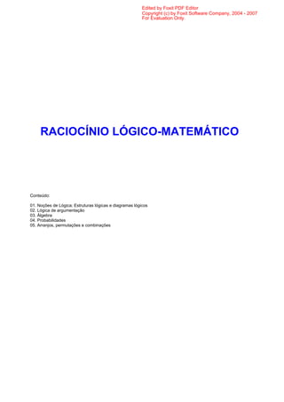 Edited by Foxit PDF Editor
                                                         Copyright (c) by Foxit Software Company, 2004 - 2007
                                                         For Evaluation Only.




     RACIOCÍNIO LÓGICO-MATEMÁTICO




Conteúdo:

01. Noções de Lógica; Estruturas lógicas e diagramas lógicos
02. Lógica de argumentação
03. Álgebra
04. Probabilidades
05. Arranjos, permutações e combinações
 