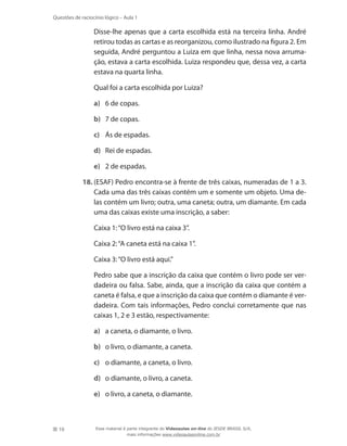 10
Questões de raciocínio lógico – Aula 1
Disse-lhe apenas que a carta escolhida está na terceira linha. André
retirou todas as cartas e as reorganizou, como ilustrado na figura 2. Em
seguida, André perguntou a Luiza em que linha, nessa nova arruma-
ção, estava a carta escolhida. Luiza respondeu que, dessa vez, a carta
estava na quarta linha.
	 Qual foi a carta escolhida por Luiza?
a)	 6 de copas.
b)	 7 de copas.
c)	 Ás de espadas.
d)	 Rei de espadas.
e)	 2 de espadas.
18.	(ESAF) Pedro encontra-se à frente de três caixas, numeradas de 1 a 3.
Cada uma das três caixas contém um e somente um objeto. Uma de-
las contém um livro; outra, uma caneta; outra, um diamante. Em cada
uma das caixas existe uma inscrição, a saber:
	 Caixa 1:“O livro está na caixa 3”.
	 Caixa 2:“A caneta está na caixa 1”.
	 Caixa 3:“O livro está aqui.”
	 Pedro sabe que a inscrição da caixa que contém o livro pode ser ver-
dadeira ou falsa. Sabe, ainda, que a inscrição da caixa que contém a
caneta é falsa, e que a inscrição da caixa que contém o diamante é ver-
dadeira. Com tais informações, Pedro conclui corretamente que nas
caixas 1, 2 e 3 estão, respectivamente:
a)	 a caneta, o diamante, o livro.
b)	 o livro, o diamante, a caneta.
c)	 o diamante, a caneta, o livro.
d)	 o diamante, o livro, a caneta.
e)	 o livro, a caneta, o diamante.
Esse material é parte integrante do Videoaulas on-line do IESDE BRASIL S/A,
mais informações www.videoaulasonline.com.br
 