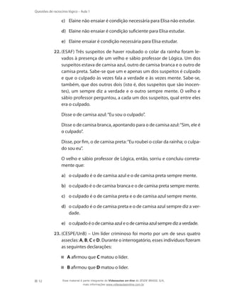 12
Questões de raciocínio lógico – Aula 1
c)	 Elaine não ensaiar é condição necessária para Elisa não estudar.
d)	 Elaine não ensaiar é condição suficiente para Elisa estudar.
e)	 Elaine ensaiar é condição necessária para Elisa estudar.
22.	(ESAF) Três suspeitos de haver roubado o colar da rainha foram le-
vados à presença de um velho e sábio professor de Lógica. Um dos
suspeitos estava de camisa azul, outro de camisa branca e o outro de
camisa preta. Sabe-se que um e apenas um dos suspeitos é culpado
e que o culpado às vezes fala a verdade e às vezes mente. Sabe-se,
também, que dos outros dois (isto é, dos suspeitos que são inocen-
tes), um sempre diz a verdade e o outro sempre mente. O velho e
sábio professor perguntou, a cada um dos suspeitos, qual entre eles
era o culpado.
	 Disse o de camisa azul:“Eu sou o culpado”.
	 Disse o de camisa branca, apontando para o de camisa azul:“Sim, ele é
o culpado”.
	 Disse, por fim, o de camisa preta:“Eu roubei o colar da rainha; o culpa-
do sou eu”.
	 O velho e sábio professor de Lógica, então, sorriu e concluiu correta-
mente que:
a)	 o culpado é o de camisa azul e o de camisa preta sempre mente.
b)	 o culpado é o de camisa branca e o de camisa preta sempre mente.
c)	 o culpado é o de camisa preta e o de camisa azul sempre mente.
d)	 o culpado é o de camisa preta e o de camisa azul sempre diz a ver-
dade.
e)	 o culpado é o de camisa azul e o de camisa azul sempre diz a verdade.
23.	(CESPE/UnB) – Um líder criminoso foi morto por um de seus quatro
asseclas: A, B, C e D. Durante o interrogatório, esses indivíduos fizeram
as seguintes declarações:
A afirmou que C matou o líder.
B afirmou que D matou o líder.
Esse material é parte integrante do Videoaulas on-line do IESDE BRASIL S/A,
mais informações www.videoaulasonline.com.br
 