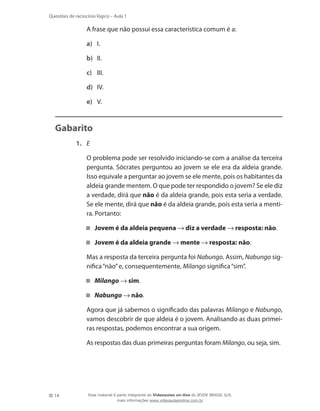 14
Questões de raciocínio lógico – Aula 1
	 A frase que não possui essa característica comum é a:
a)	 I.
b)	 II.
c)	 III.
d)	 IV.
e)	 V.
Gabarito
1.	 E
	 O problema pode ser resolvido iniciando-se com a análise da terceira
pergunta. Sócrates perguntou ao jovem se ele era da aldeia grande.
Isso equivale a perguntar ao jovem se ele mente, pois os habitantes da
aldeia grande mentem. O que pode ter respondido o jovem? Se ele diz
a verdade, dirá que não é da aldeia grande, pois esta seria a verdade.
Se ele mente, dirá que não é da aldeia grande, pois esta seria a menti-
ra. Portanto:
Jovem é da aldeia pequena → diz a verdade → resposta: não.
Jovem é da aldeia grande → mente → resposta: não.
	 Mas a resposta da terceira pergunta foi Nabungo. Assim, Nabungo sig-
nifica“não”e, consequentemente, Milango significa“sim”.
Milango → sim.
Nabungo → não.
	 Agora que já sabemos o significado das palavras Milango e Nabungo,
vamos descobrir de que aldeia é o jovem. Analisando as duas primei-
ras respostas, podemos encontrar a sua origem.
	 As respostas das duas primeiras perguntas foram Milango, ou seja, sim.
Esse material é parte integrante do Videoaulas on-line do IESDE BRASIL S/A,
mais informações www.videoaulasonline.com.br
 