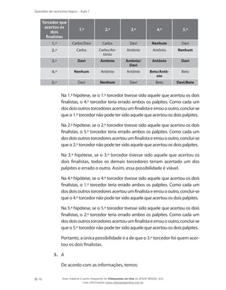 16
Questões de raciocínio lógico – Aula 1
Torcedor que
acertou os
dois
finalistas
1.º 2.º 3.º 4.º 5.º
1.º Carlos/Davi Carlos Davi Nenhum Davi
2.º Carlos Carlos/An-
tônio
Antônio Antônio Nenhum
3.º Davi Antônio Antônio/
Davi
Antônio Davi
4.º Nenhum Antônio Antônio Beto/Antô-
nio
Beto
5.º Davi Nenhum Davi Beto Davi/Beto
	 Na 1.ª hipótese, se o 1.º torcedor tivesse sido aquele que acertou os dois
finalistas, o 4.º torcedor teria errado ambos os palpites. Como cada um
dosdoisoutrostorcedoresacertou um finalistaeerrou o outro, conclui-se
que o 1.º torcedor não pode ter sido aquele que acertou os dois palpites.
	 Na 2.ª hipótese, se o 2.º torcedor tivesse sido aquele que acertou os dois
finalistas, o 5.º torcedor teria errado ambos os palpites. Como cada um
dosdoisoutrostorcedoresacertou um finalistaeerrou o outro, conclui-se
que o 2.º torcedor não pode ter sido aquele que acertou os dois palpites.
	 Na 3.ª hipótese, se o 3.º torcedor tivesse sido aquele que acertou os
dois finalistas, todos os demais torcedores teriam acertado um dos
palpites e errado o outro. Assim, essa possibilidade é viável.
	 Na 4.ª hipótese, se o 4.º torcedor tivesse sido aquele que acertou os dois
finalistas, o 1.º torcedor teria errado ambos os palpites. Como cada um
dosdoisoutrostorcedoresacertou um finalistaeerrou o outro, conclui-se
que o 4.º torcedor não pode ter sido aquele que acertou os dois palpites.
	 Na 5.ª hipótese, se o 5.º torcedor tivesse sido aquele que acertou os dois
finalistas, o 2.º torcedor teria errado ambos os palpites. Como cada um
dosdoisoutrostorcedoresacertou um finalistaeerrou o outro, conclui-se
que o 5.º torcedor não pode ter sido aquele que acertou os dois palpites.
	 Portanto, a única possibilidade é a de que o 3.º torcedor foi quem acer-
tou os dois finalistas.
3.	 A
	 De acordo com as informações, temos:
Esse material é parte integrante do Videoaulas on-line do IESDE BRASIL S/A,
mais informações www.videoaulasonline.com.br
 