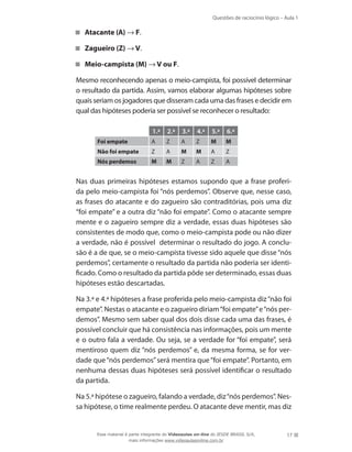 Questões de raciocínio lógico – Aula 1
17
Atacante (A) → F.
Zagueiro (Z) → V.
Meio-campista (M) → V ou F.
	 Mesmo reconhecendo apenas o meio-campista, foi possível determinar
o resultado da partida. Assim, vamos elaborar algumas hipóteses sobre
quais seriam os jogadores que disseram cada uma das frases e decidir em
qual das hipóteses poderia ser possível se reconhecer o resultado:
1.ª 2.ª 3.ª 4.ª 5.ª 6.ª
Foi empate A Z A Z M M
Não foi empate Z A M M A Z
Nós perdemos M M Z A Z A
	 Nas duas primeiras hipóteses estamos supondo que a frase proferi-
da pelo meio-campista foi “nós perdemos”. Observe que, nesse caso,
as frases do atacante e do zagueiro são contraditórias, pois uma diz
“foi empate” e a outra diz “não foi empate”. Como o atacante sempre
mente e o zagueiro sempre diz a verdade, essas duas hipóteses são
consistentes de modo que, como o meio-campista pode ou não dizer
a verdade, não é possível determinar o resultado do jogo. A conclu-
são é a de que, se o meio-campista tivesse sido aquele que disse “nós
perdemos”, certamente o resultado da partida não poderia ser identi-
ficado. Como o resultado da partida pôde ser determinado, essas duas
hipóteses estão descartadas.
	 Na 3.ª e 4.ª hipóteses a frase proferida pelo meio-campista diz“não foi
empate”. Nestas o atacante e o zagueiro diriam“foi empate”e“nós per-
demos”. Mesmo sem saber qual dos dois disse cada uma das frases, é
possível concluir que há consistência nas informações, pois um mente
e o outro fala a verdade. Ou seja, se a verdade for “foi empate”, será
mentiroso quem diz “nós perdemos” e, da mesma forma, se for ver-
dade que“nós perdemos”será mentira que“foi empate”. Portanto, em
nenhuma dessas duas hipóteses será possível identificar o resultado
da partida.
	 Na 5.ª hipótese o zagueiro, falando a verdade, diz“nós perdemos”. Nes-
sa hipótese, o time realmente perdeu. O atacante deve mentir, mas diz
Esse material é parte integrante do Videoaulas on-line do IESDE BRASIL S/A,
mais informações www.videoaulasonline.com.br
 