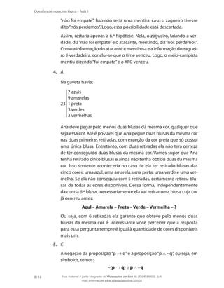 18
Questões de raciocínio lógico – Aula 1
“não foi empate”. Isso não seria uma mentira, caso o zagueiro tivesse
dito“nós perdemos”. Logo, essa possibilidade está descartada.
	 Assim, restaria apenas a 6.ª hipótese. Nela, o zagueiro, falando a ver-
dade, diz“não foi empate”e o atacante, mentindo, diz“nós perdemos”.
Como a informação do atacante é mentirosa e a informação do zaguei-
ro é verdadeira, conclui-se que o time venceu. Logo, o meio-campista
mentiu dizendo“foi empate”e o XFC venceu.
4.	 A
	 Na gaveta havia:
23
7 azuis
9 amarelas
1 preta
3 verdes
3 vermelhas
	 Ana deve pegar pelo menos duas blusas da mesma cor, qualquer que
seja essa cor. Até é possível que Ana pegue duas blusas da mesma cor
nas duas primeiras retiradas, com exceção da cor preta que só possui
uma única blusa. Entretanto, com duas retiradas ela não terá certeza
de ter conseguido duas blusas da mesma cor. Vamos supor que Ana
tenha retirado cinco blusas e ainda não tenha obtido duas da mesma
cor. Isso somente aconteceria no caso de ela ter retirado blusas das
cinco cores: uma azul, uma amarela, uma preta, uma verde e uma ver-
melha. Se ela não conseguiu com 5 retiradas, certamente retirou blu-
sas de todas as cores disponíveis. Dessa forma, independentemente
da cor da 6.ª blusa, necessariamente ela vai retirar uma blusa cuja cor
já ocorreu antes:
	 Azul – Amarela – Preta – Verde – Vermelha – ?
	 Ou seja, com 6 retiradas ela garante que obteve pelo menos duas
blusas da mesma cor. É interessante você perceber que a resposta
para essa pergunta sempre é igual à quantidade de cores disponíveis
mais um.
5.	 C
	 A negação da proposição“p → q”é a proposição“p ∧ ~q”, ou seja, em
símbolos, temos:
~(p → q) Ξ p ∧ ~q
Esse material é parte integrante do Videoaulas on-line do IESDE BRASIL S/A,
mais informações www.videoaulasonline.com.br
 